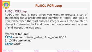 PL/SQL FOR Loop
DBMS – Unit-III PL/SQL Department of Information Technology
PL/SQL FOR Loop
PL/SQL for loop is used when you want to execute a set of
statements for a predetermined number of times. The loop is
iterated between the start and end integer values. The counter is
always incremented by 1 and once the counter reaches the value
of end integer, the loop ends.
Syntax of for loop:
1.FOR counter IN initial_value .. final_value LOOP
2. LOOP statements;
3.END LOOP;
 
