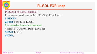 PL/SQL FOR Loop
DBMS – Unit-III PL/SQL Department of Information Technology
PL/SQL For Loop Example 1
Let's see a simple example of PL/SQL FOR loop.
1.BEGIN
2.FOR k IN 1..10 LOOP
3.-- note that k was not declared
4.DBMS_OUTPUT.PUT_LINE(k);
5.END LOOP;
6.END;
 