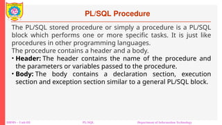 PL/SQL Procedure
DBMS – Unit-III PL/SQL Department of Information Technology
The PL/SQL stored procedure or simply a procedure is a PL/SQL
block which performs one or more specific tasks. It is just like
procedures in other programming languages.
The procedure contains a header and a body.
• Header: The header contains the name of the procedure and
the parameters or variables passed to the procedure.
• Body: The body contains a declaration section, execution
section and exception section similar to a general PL/SQL block.
 