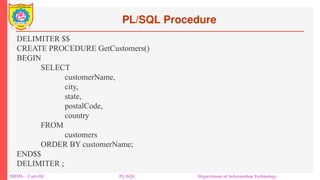 PL/SQL Procedure
DBMS – Unit-III PL/SQL Department of Information Technology
DELIMITER $$
CREATE PROCEDURE GetCustomers()
BEGIN
SELECT
customerName,
city,
state,
postalCode,
country
FROM
customers
ORDER BY customerName;
END$$
DELIMITER ;
 
