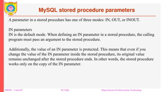 MySQL stored procedure parameters
DBMS – Unit-III PL/SQL Department of Information Technology
A parameter in a stored procedure has one of three modes: IN, OUT, or INOUT.
IN parameters
IN is the default mode. When defining an IN parameter in a stored procedure, the calling
program must pass an argument to the stored procedure.
Additionally, the value of an IN parameter is protected. This means that even if you
change the value of the IN parameter inside the stored procedure, its original value
remains unchanged after the stored procedure ends. In other words, the stored procedure
works only on the copy of the IN parameter.
 