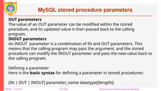 MySQL stored procedure parameters
DBMS – Unit-III PL/SQL Department of Information Technology
OUT parameters
The value of an OUT parameter can be modified within the stored
procedure, and its updated value is then passed back to the calling
program.
INOUT parameters
An INOUT parameter is a combination of IN and OUT parameters. This
means that the calling program may pass the argument, and the stored
procedure can modify the INOUT parameter and pass the new value back to
the calling program.
Defining a parameter
Here is the basic syntax for defining a parameter in stored procedures:
[IN | OUT | INOUT] parameter_name datatype[(length)]
 