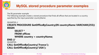 MySQL stored procedure parameter examples
DBMS – Unit-III PL/SQL Department of Information Technology
The IN parameter example
The following example creates a stored procedure that finds all offices that are located in a country
specified by the input parameter countryName:
DELIMITER //
CREATE PROCEDURE GetOfficeByCountry(IN countryName VARCHAR(255))
BEGIN
SELECT *
FROM offices
WHERE country = countryName;
END //
DELIMITER ;
CALL GetOfficeByCountry('France’);
CALL GetOfficeByCountry('USA');
 