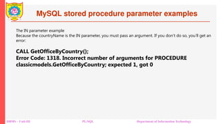 MySQL stored procedure parameter examples
DBMS – Unit-III PL/SQL Department of Information Technology
The IN parameter example
Because the countryName is the IN parameter, you must pass an argument. If you don’t do so, you’ll get an
error:
CALL GetOfficeByCountry();
Error Code: 1318. Incorrect number of arguments for PROCEDURE
classicmodels.GetOfficeByCountry; expected 1, got 0
 
