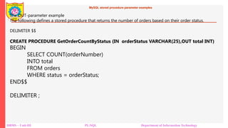 MySQL stored procedure parameter examples
DBMS – Unit-III PL/SQL Department of Information Technology
The OUT-parameter example
The following defines a stored procedure that returns the number of orders based on their order status.
DELIMITER $$
CREATE PROCEDURE GetOrderCountByStatus (IN orderStatus VARCHAR(25),OUT total INT)
BEGIN
SELECT COUNT(orderNumber)
INTO total
FROM orders
WHERE status = orderStatus;
END$$
DELIMITER ;
 