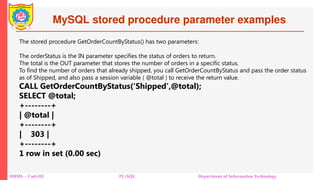MySQL stored procedure parameter examples
DBMS – Unit-III PL/SQL Department of Information Technology
The stored procedure GetOrderCountByStatus() has two parameters:
The orderStatus is the IN parameter specifies the status of orders to return.
The total is the OUT parameter that stores the number of orders in a specific status.
To find the number of orders that already shipped, you call GetOrderCountByStatus and pass the order status
as of Shipped, and also pass a session variable ( @total ) to receive the return value.
CALL GetOrderCountByStatus('Shipped',@total);
SELECT @total;
+--------+
| @total |
+--------+
| 303 |
+--------+
1 row in set (0.00 sec)
 