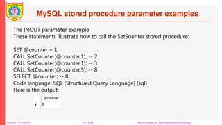 MySQL stored procedure parameter examples
DBMS – Unit-III PL/SQL Department of Information Technology
The INOUT parameter example
These statements illustrate how to call the SetSounter stored procedure:
SET @counter = 1;
CALL SetCounter(@counter,1); -- 2
CALL SetCounter(@counter,1); -- 3
CALL SetCounter(@counter,5); -- 8
SELECT @counter; -- 8
Code language: SQL (Structured Query Language) (sql)
Here is the output:
 