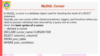 MySQL Cursor
DBMS – Unit-III PL/SQL Department of Information Technology
In MySQL, a cursor is a database object used for iterating the result of a SELECT
statement.
Typically, you use cursors within stored procedures, triggers, and functions where you
need to process individual rows returned by a query one at a time.
Here’s the basic syntax of a cursor:
-- declare a cursor
DECLARE cursor_name CURSOR FOR
SELECT column1, column2
FROM your_table
WHERE your_condition;
 