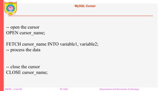 MySQL Cursor
DBMS – Unit-III PL/SQL Department of Information Technology
-- open the cursor
OPEN cursor_name;
FETCH cursor_name INTO variable1, variable2;
-- process the data
-- close the cursor
CLOSE cursor_name;
 
