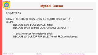 MySQL Cursor
DBMS – Unit-III PL/SQL Department of Information Technology
DELIMITER $$
CREATE PROCEDURE create_email_list (INOUT email_list TEXT)
BEGIN
DECLARE done BOOL DEFAULT false;
DECLARE email_address VARCHAR(100) DEFAULT "";
-- declare cursor for employee email
DECLARE cur CURSOR FOR SELECT email FROM employees;
 
