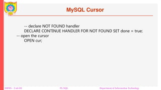 MySQL Cursor
DBMS – Unit-III PL/SQL Department of Information Technology
-- declare NOT FOUND handler
DECLARE CONTINUE HANDLER FOR NOT FOUND SET done = true;
-- open the cursor
OPEN cur;
 