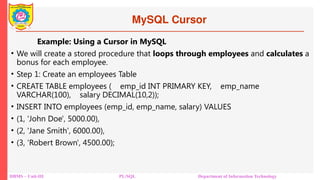 MySQL Cursor
DBMS – Unit-III PL/SQL Department of Information Technology
Example: Using a Cursor in MySQL
• We will create a stored procedure that loops through employees and calculates a
bonus for each employee.
• Step 1: Create an employees Table
• CREATE TABLE employees ( emp_id INT PRIMARY KEY, emp_name
VARCHAR(100), salary DECIMAL(10,2));
• INSERT INTO employees (emp_id, emp_name, salary) VALUES
• (1, 'John Doe', 5000.00),
• (2, 'Jane Smith', 6000.00),
• (3, 'Robert Brown', 4500.00);
 