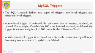 MySQL Triggers
DBMS – Unit-III PL/SQL Department of Information Technology
• The SQL standard defines two types of triggers: row-level triggers and
statement-level triggers.
• A row-level trigger is activated for each row that is inserted, updated, or
deleted. For example, if a table has 100 rows inserted, updated, or deleted, the
trigger is automatically invoked 100 times for the 100 rows affected.
• A statement-level trigger is executed once for each transaction regardless of
how many rows are inserted, updated, or deleted.
 