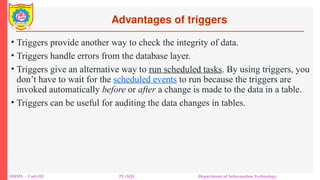 Advantages of triggers
DBMS – Unit-III PL/SQL Department of Information Technology
• Triggers provide another way to check the integrity of data.
• Triggers handle errors from the database layer.
• Triggers give an alternative way to run scheduled tasks. By using triggers, you
don’t have to wait for the scheduled events to run because the triggers are
invoked automatically before or after a change is made to the data in a table.
• Triggers can be useful for auditing the data changes in tables.
 
