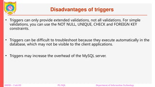 Disadvantages of triggers
DBMS – Unit-III PL/SQL Department of Information Technology
• Triggers can only provide extended validations, not all validations. For simple
validations, you can use the NOT NULL, UNIQUE, CHECK and FOREIGN KEY
constraints.
• Triggers can be difficult to troubleshoot because they execute automatically in the
database, which may not be visible to the client applications.
• Triggers may increase the overhead of the MySQL server.
 