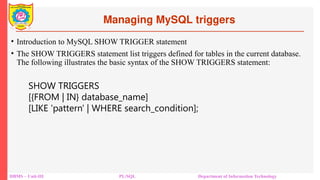Managing MySQL triggers
DBMS – Unit-III PL/SQL Department of Information Technology
• Introduction to MySQL SHOW TRIGGER statement
• The SHOW TRIGGERS statement list triggers defined for tables in the current database.
The following illustrates the basic syntax of the SHOW TRIGGERS statement:
SHOW TRIGGERS
[{FROM | IN} database_name]
[LIKE 'pattern' | WHERE search_condition];
 