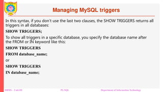 Managing MySQL triggers
DBMS – Unit-III PL/SQL Department of Information Technology
In this syntax, if you don’t use the last two clauses, the SHOW TRIGGERS returns all
triggers in all databases:
SHOW TRIGGERS;
To show all triggers in a specific database, you specify the database name after
the FROM or IN keyword like this:
SHOW TRIGGERS
FROM database_name;
or
SHOW TRIGGERS
IN database_name;
 