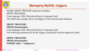Managing MySQL triggers
DBMS – Unit-III PL/SQL Department of Information Technology
MySQL SHOW TRIGGER statement examples
SHOW TRIGGERS;
Code language: SQL (Structured Query Language) (sql)
The following example shows all triggers in the classicmodels database:
SHOW TRIGGERS
FROM classicmodels;
Code language: SQL (Structured Query Language) (sql)
The following statement list all the triggers associated with the employees table:
SHOW TRIGGERS
FROM classicmodels
WHERE table = 'employees';
 