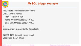 MySQL trigger example
DBMS – Unit-III PL/SQL Department of Information Technology
First, create a new table called items:
CREATE TABLE items (
id INT PRIMARY KEY,
name VARCHAR(255) NOT NULL,
price DECIMAL(10, 2) NOT NULL
);
Second, insert a row into the items table:
INSERT INTO items(id, name, price)
VALUES (1, 'Item', 50.00);
 