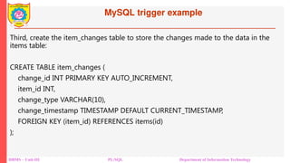 MySQL trigger example
DBMS – Unit-III PL/SQL Department of Information Technology
Third, create the item_changes table to store the changes made to the data in the
items table:
CREATE TABLE item_changes (
change_id INT PRIMARY KEY AUTO_INCREMENT,
item_id INT,
change_type VARCHAR(10),
change_timestamp TIMESTAMP DEFAULT CURRENT_TIMESTAMP,
FOREIGN KEY (item_id) REFERENCES items(id)
);
 