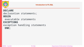 Introduction to PL/SQL
DBMS – Unit-III PL/SQL Department of Information Technology
DECLARE
declaration statements;
BEGIN
executable statements
EXCEPTIONS
exception handling statements
END;
 