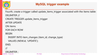 MySQL trigger example
DBMS – Unit-III PL/SQL Department of Information Technology
Fourth, create a trigger called update_items_trigger associated with the items table:
DELIMITER //
CREATE TRIGGER update_items_trigger
AFTER UPDATE
ON items
FOR EACH ROW
BEGIN
INSERT INTO item_changes (item_id, change_type)
VALUES (NEW.id, 'UPDATE');
END;
//
DELIMITER ;
 