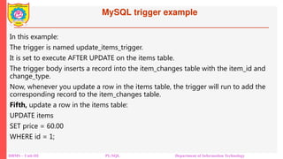 MySQL trigger example
DBMS – Unit-III PL/SQL Department of Information Technology
In this example:
The trigger is named update_items_trigger.
It is set to execute AFTER UPDATE on the items table.
The trigger body inserts a record into the item_changes table with the item_id and
change_type.
Now, whenever you update a row in the items table, the trigger will run to add the
corresponding record to the item_changes table.
Fifth, update a row in the items table:
UPDATE items
SET price = 60.00
WHERE id = 1;
 