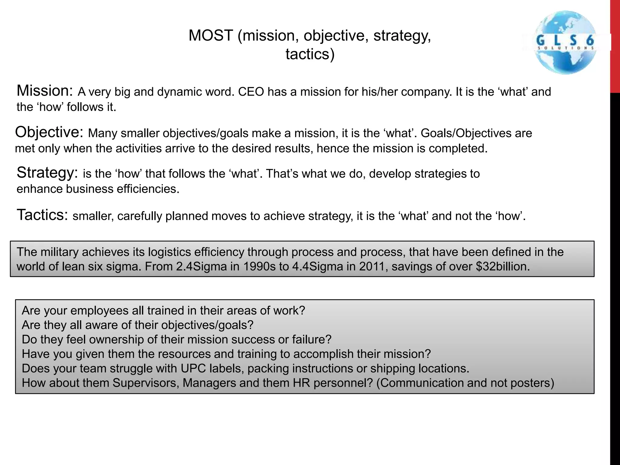 MOST (mission, objective, strategy,
tactics)
Mission: A very big and dynamic word. CEO has a mission for his/her company. It is the ‘what’ and
the ‘how’ follows it.
Objective: Many smaller objectives/goals make a mission, it is the ‘what’. Goals/Objectives are
met only when the activities arrive to the desired results, hence the mission is completed.
Strategy: is the ‘how’ that follows the ‘what’. That’s what we do, develop strategies to
enhance business efficiencies.
Tactics: smaller, carefully planned moves to achieve strategy, it is the ‘what’ and not the ‘how’.
The military achieves its logistics efficiency through process and process, that have been defined in the
world of lean six sigma. From 2.4Sigma in 1990s to 4.4Sigma in 2011, savings of over $32billion.
Are your employees all trained in their areas of work?
Are they all aware of their objectives/goals?
Do they feel ownership of their mission success or failure?
Have you given them the resources and training to accomplish their mission?
Does your team struggle with UPC labels, packing instructions or shipping locations.
How about them Supervisors, Managers and them HR personnel? (Communication and not posters)
 