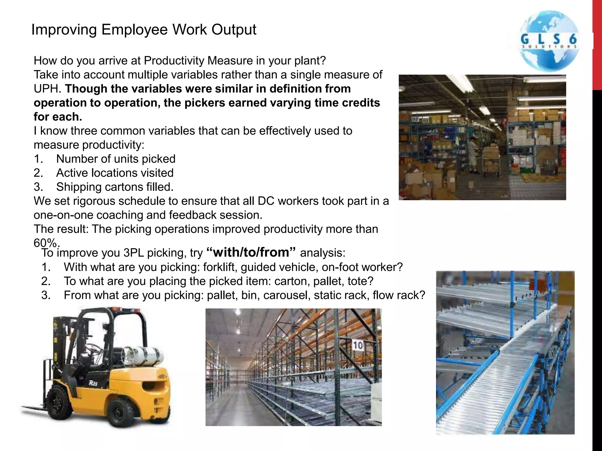 How do you arrive at Productivity Measure in your plant?
Take into account multiple variables rather than a single measure of
UPH. Though the variables were similar in definition from
operation to operation, the pickers earned varying time credits
for each.
I know three common variables that can be effectively used to
measure productivity:
1. Number of units picked
2. Active locations visited
3. Shipping cartons filled.
We set rigorous schedule to ensure that all DC workers took part in a
one-on-one coaching and feedback session.
The result: The picking operations improved productivity more than
60%.
Improving Employee Work Output
To improve you 3PL picking, try “with/to/from” analysis:
1. With what are you picking: forklift, guided vehicle, on-foot worker?
2. To what are you placing the picked item: carton, pallet, tote?
3. From what are you picking: pallet, bin, carousel, static rack, flow rack?
 