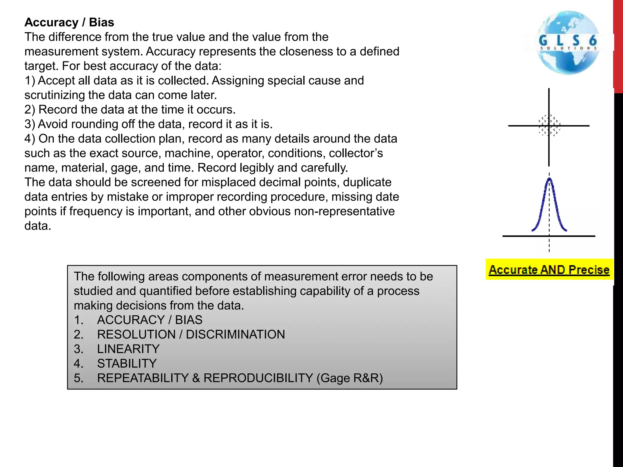 The following areas components of measurement error needs to be
studied and quantified before establishing capability of a process
making decisions from the data.
1. ACCURACY / BIAS
2. RESOLUTION / DISCRIMINATION
3. LINEARITY
4. STABILITY
5. REPEATABILITY & REPRODUCIBILITY (Gage R&R)
Accuracy / Bias
The difference from the true value and the value from the
measurement system. Accuracy represents the closeness to a defined
target. For best accuracy of the data:
1) Accept all data as it is collected. Assigning special cause and
scrutinizing the data can come later.
2) Record the data at the time it occurs.
3) Avoid rounding off the data, record it as it is.
4) On the data collection plan, record as many details around the data
such as the exact source, machine, operator, conditions, collector’s
name, material, gage, and time. Record legibly and carefully.
The data should be screened for misplaced decimal points, duplicate
data entries by mistake or improper recording procedure, missing date
points if frequency is important, and other obvious non-representative
data.
 