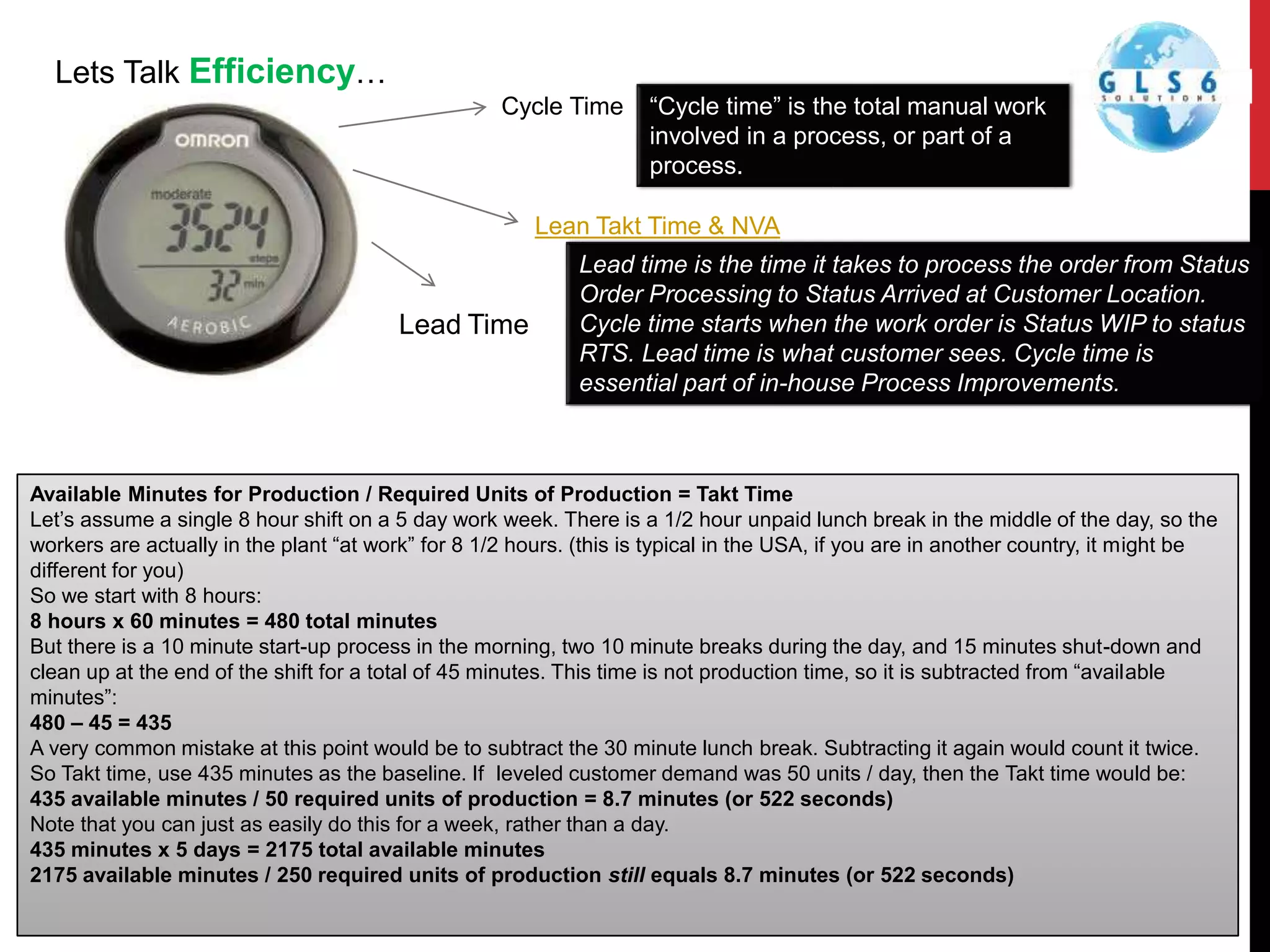 Lets Talk Efficiency…
Cycle Time
Lean Takt Time & NVA
“Cycle time” is the total manual work
involved in a process, or part of a
process.
Lead time is the time it takes to process the order from Status
Order Processing to Status Arrived at Customer Location.
Cycle time starts when the work order is Status WIP to status
RTS. Lead time is what customer sees. Cycle time is
essential part of in-house Process Improvements.
Available Minutes for Production / Required Units of Production = Takt Time
Let’s assume a single 8 hour shift on a 5 day work week. There is a 1/2 hour unpaid lunch break in the middle of the day, so the
workers are actually in the plant “at work” for 8 1/2 hours. (this is typical in the USA, if you are in another country, it might be
different for you)
So we start with 8 hours:
8 hours x 60 minutes = 480 total minutes
But there is a 10 minute start-up process in the morning, two 10 minute breaks during the day, and 15 minutes shut-down and
clean up at the end of the shift for a total of 45 minutes. This time is not production time, so it is subtracted from “available
minutes”:
480 – 45 = 435
A very common mistake at this point would be to subtract the 30 minute lunch break. Subtracting it again would count it twice.
So Takt time, use 435 minutes as the baseline. If leveled customer demand was 50 units / day, then the Takt time would be:
435 available minutes / 50 required units of production = 8.7 minutes (or 522 seconds)
Note that you can just as easily do this for a week, rather than a day.
435 minutes x 5 days = 2175 total available minutes
2175 available minutes / 250 required units of production still equals 8.7 minutes (or 522 seconds)
Lead Time
 