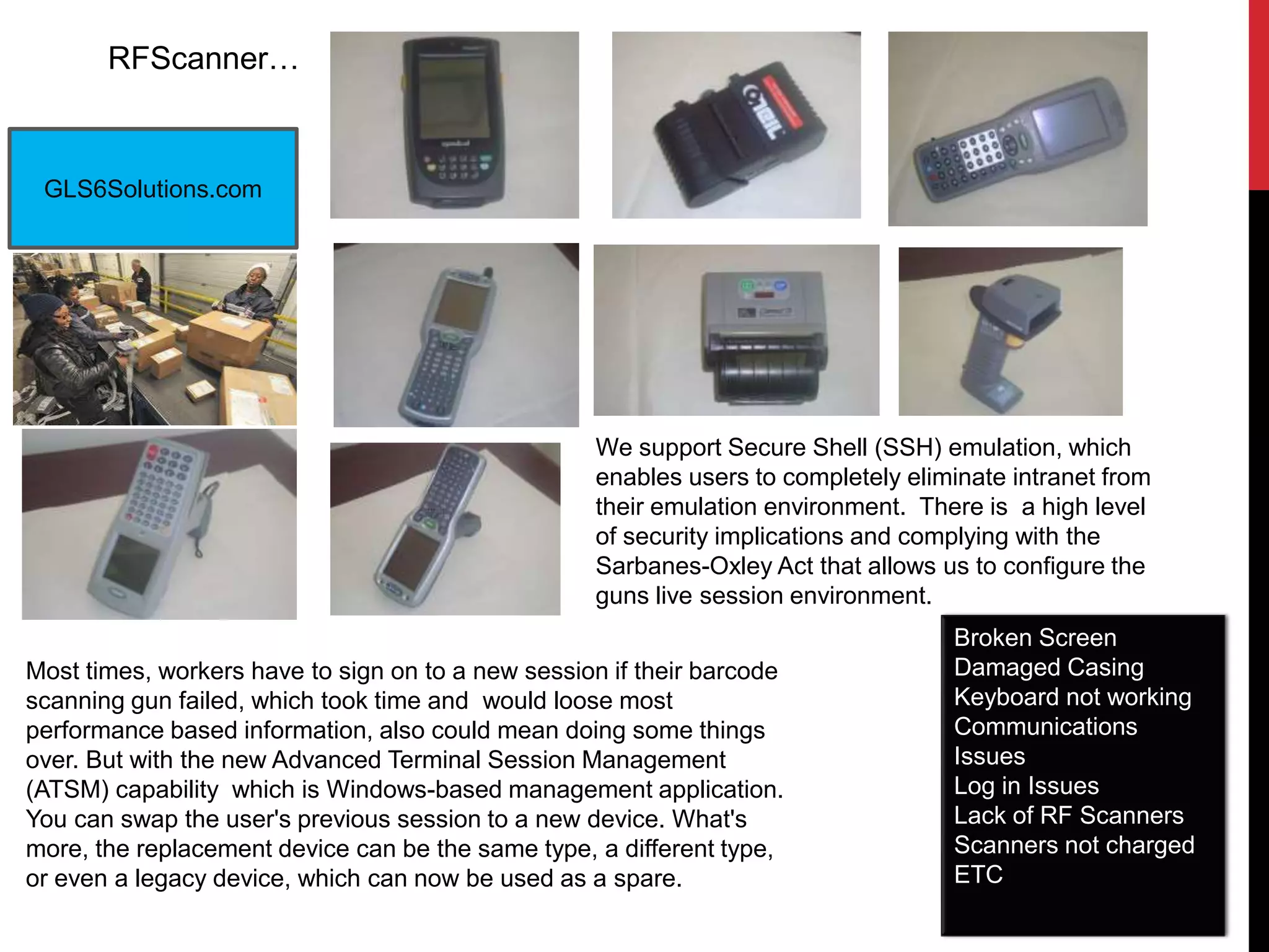 RFScanner…
GLS6Solutions.com
Most times, workers have to sign on to a new session if their barcode
scanning gun failed, which took time and would loose most
performance based information, also could mean doing some things
over. But with the new Advanced Terminal Session Management
(ATSM) capability which is Windows-based management application.
You can swap the user's previous session to a new device. What's
more, the replacement device can be the same type, a different type,
or even a legacy device, which can now be used as a spare.
We support Secure Shell (SSH) emulation, which
enables users to completely eliminate intranet from
their emulation environment. There is a high level
of security implications and complying with the
Sarbanes-Oxley Act that allows us to configure the
guns live session environment.
Broken Screen
Damaged Casing
Keyboard not working
Communications
Issues
Log in Issues
Lack of RF Scanners
Scanners not charged
ETC
 