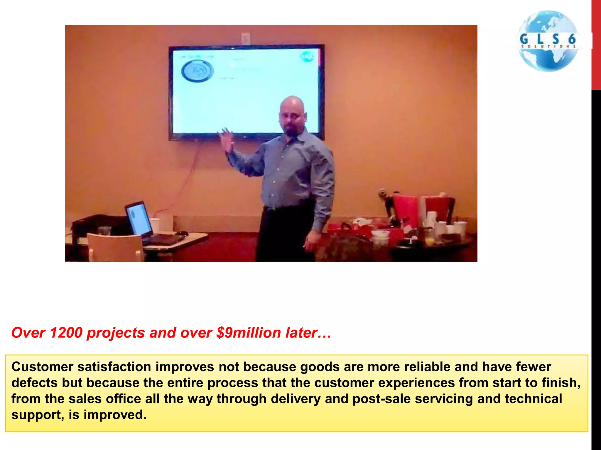Customer satisfaction improves not because goods are more reliable and have fewer
defects but because the entire process that the customer experiences from start to finish,
from the sales office all the way through delivery and post-sale servicing and technical
support, is improved.
Over 1200 projects and over $9million later…
 