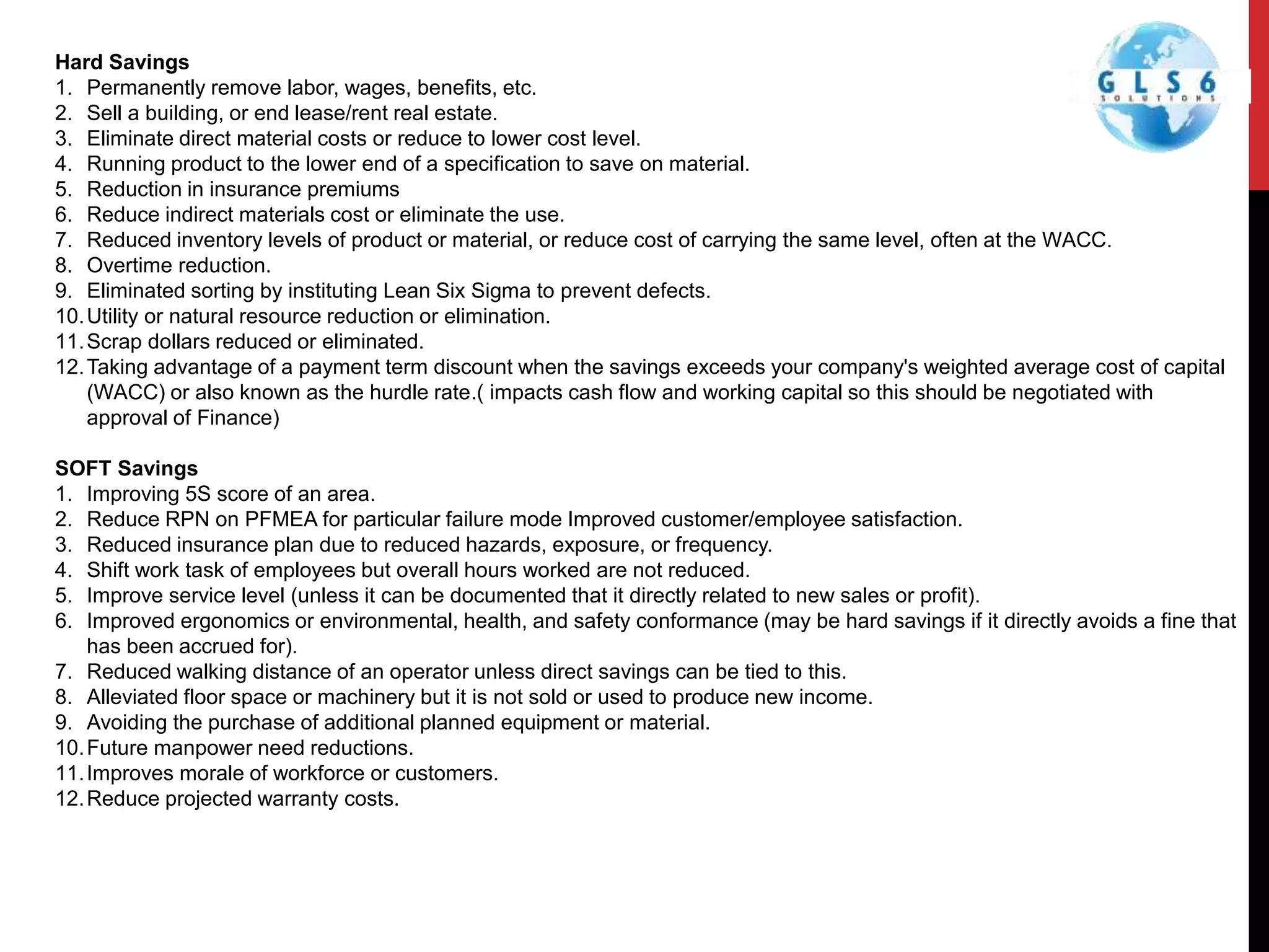 Hard Savings
1. Permanently remove labor, wages, benefits, etc.
2. Sell a building, or end lease/rent real estate.
3. Eliminate direct material costs or reduce to lower cost level.
4. Running product to the lower end of a specification to save on material.
5. Reduction in insurance premiums
6. Reduce indirect materials cost or eliminate the use.
7. Reduced inventory levels of product or material, or reduce cost of carrying the same level, often at the WACC.
8. Overtime reduction.
9. Eliminated sorting by instituting Lean Six Sigma to prevent defects.
10.Utility or natural resource reduction or elimination.
11.Scrap dollars reduced or eliminated.
12.Taking advantage of a payment term discount when the savings exceeds your company's weighted average cost of capital
(WACC) or also known as the hurdle rate.( impacts cash flow and working capital so this should be negotiated with
approval of Finance)
SOFT Savings
1. Improving 5S score of an area.
2. Reduce RPN on PFMEA for particular failure mode Improved customer/employee satisfaction.
3. Reduced insurance plan due to reduced hazards, exposure, or frequency.
4. Shift work task of employees but overall hours worked are not reduced.
5. Improve service level (unless it can be documented that it directly related to new sales or profit).
6. Improved ergonomics or environmental, health, and safety conformance (may be hard savings if it directly avoids a fine that
has been accrued for).
7. Reduced walking distance of an operator unless direct savings can be tied to this.
8. Alleviated floor space or machinery but it is not sold or used to produce new income.
9. Avoiding the purchase of additional planned equipment or material.
10.Future manpower need reductions.
11.Improves morale of workforce or customers.
12.Reduce projected warranty costs.
 