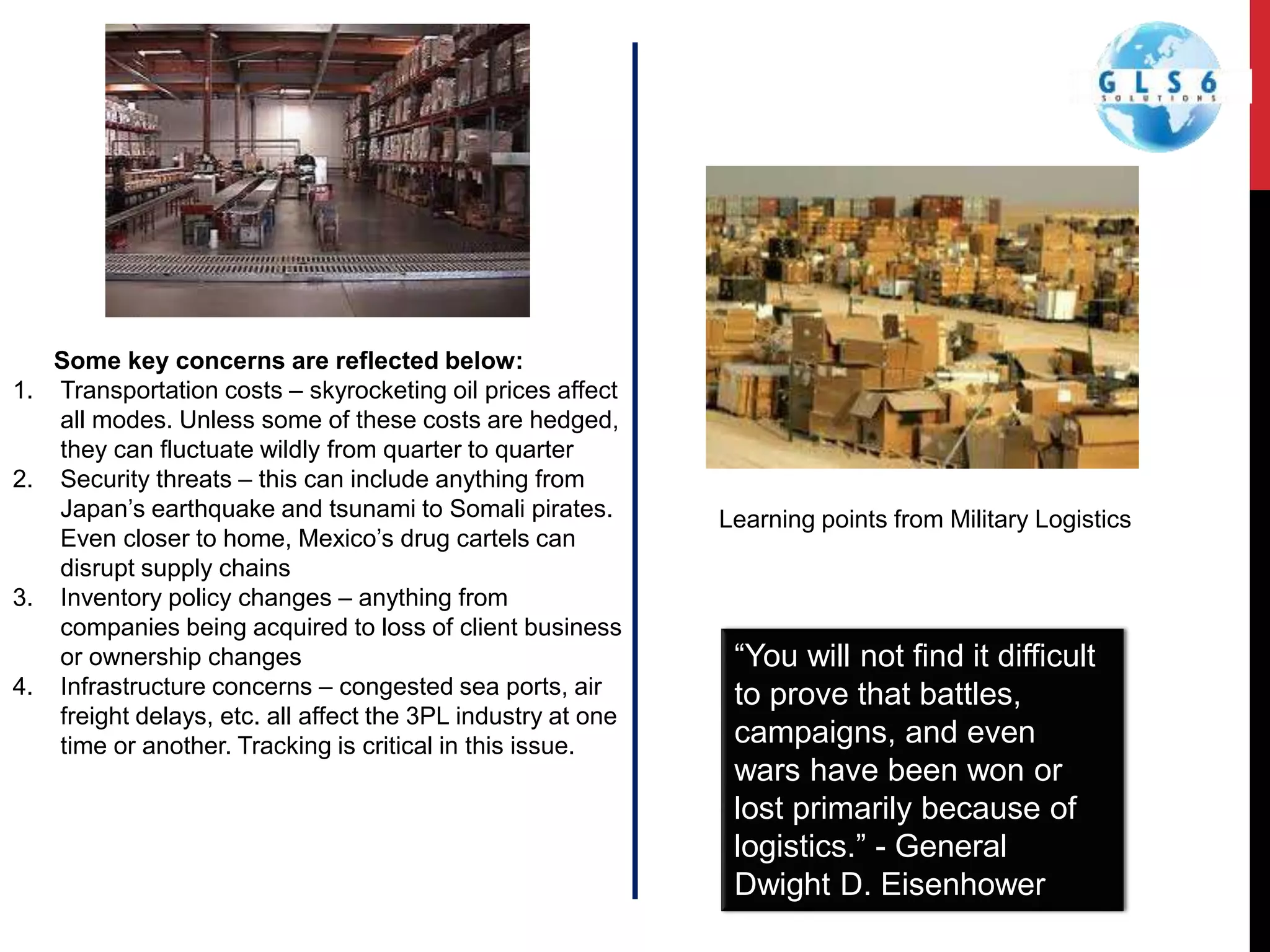 Some key concerns are reflected below:
1. Transportation costs – skyrocketing oil prices affect
all modes. Unless some of these costs are hedged,
they can fluctuate wildly from quarter to quarter
2. Security threats – this can include anything from
Japan’s earthquake and tsunami to Somali pirates.
Even closer to home, Mexico’s drug cartels can
disrupt supply chains
3. Inventory policy changes – anything from
companies being acquired to loss of client business
or ownership changes
4. Infrastructure concerns – congested sea ports, air
freight delays, etc. all affect the 3PL industry at one
time or another. Tracking is critical in this issue.
“You will not find it difficult
to prove that battles,
campaigns, and even
wars have been won or
lost primarily because of
logistics.” - General
Dwight D. Eisenhower
Learning points from Military Logistics
 