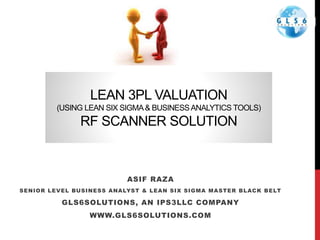 LEAN 3PL VALUATION
(USING LEAN SIX SIGMA& BUSINESSANALYTICS TOOLS)
RF SCANNER SOLUTION
ASIF RAZA
SENIOR LEVEL BUSINESS ANALYST & LEAN SIX SIGMA MASTER BLACK BELT
GLS6SOLUTIONS, AN IPS3LLC COMPANY
WWW.GLS6SOLUTIONS.COM
 