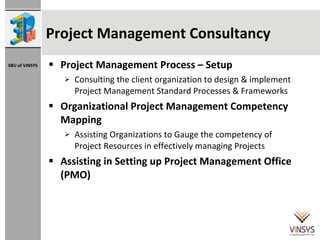 Project Management Consultancy Project Management Process – Setup  Consulting the client organization to design & implement Project Management Standard Processes & Frameworks Organizational Project Management Competency Mapping Assisting Organizations to Gauge the competency of Project Resources in effectively managing Projects Assisting in Setting up Project Management Office (PMO) 