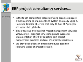 ERP project consultancy services… In the tough competitive corporate world organizations are either planning to implement ERP system or already using it. However its being observed that only 30 % of ERP projects are successful - globally.  3PM (Proactive-Professional-Project management services) Vinsys, offers  expertise services to ensure successful implementation of ERP by adopting best project management practices and real life project experiences.  We provide solutions in different modules based on following stages of project lifecycle. 