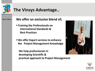 The Vinsys Advantage.. We offer an exclusive blend of;  Training the Professionals on  International Standards &  Best Practices We offer Expert services to enhance  the  Project Management Knowledge  We help professionals in  developing Scientific &  practical approach to Project Management 