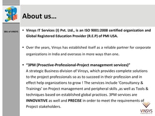 About us… Vinsys IT Services (I) Pvt. Ltd., is an ISO 9001:2008 certified organization and Global Registered Education Provider (R.E.P) of PMI USA. Over the years, Vinsys has established itself as a reliable partner for corporate organizations in India and overseas in more ways than one . “ 3PM (Proactive-Professional-Project management services)”  A strategic Business division of Vinsys, which provides complete solutions to the project professionals so as to succeed in their profession and in effect help organizations to grow ! The services include ‘Consultancy & Trainings’ on Project management and peripheral skills ,as well as Tools & techniques based on established global practices. 3PM services are  INNOVATIVE  as well and  PRECISE  in order to meet the requirements of Project stakeholders. 