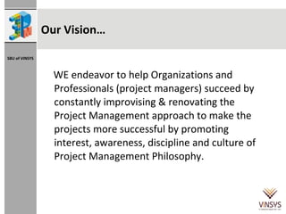 Our Vision… WE endeavor to help Organizations and Professionals (project managers) succeed by constantly improvising & renovating the Project Management approach to make the projects more successful by promoting interest, awareness, discipline and culture of Project Management Philosophy.  