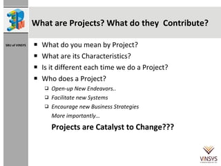What do you mean by Project? What are its Characteristics? Is it different each time we do a Project? Who does a Project? Open-up New Endeavors.. Facilitate new Systems Encourage new Business Strategies More importantly… Projects are Catalyst to Change??? What are Projects? What do they  Contribute? 