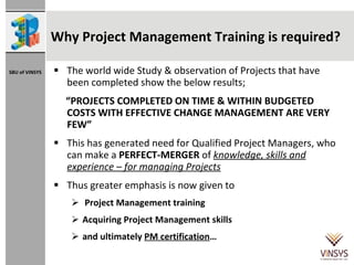 The world wide Study & observation of Projects that have been completed show the below results; “ PROJECTS COMPLETED ON TIME & WITHIN BUDGETED COSTS WITH EFFECTIVE CHANGE MANAGEMENT ARE VERY FEW” This has generated need for Qualified Project Managers, who can make a  PERFECT-MERGER  of  knowledge, skills and experience – for managing Projects Thus greater emphasis is now given to Project Management training  Acquiring Project Management skills  and ultimately  PM certification … Why Project Management Training is required? 