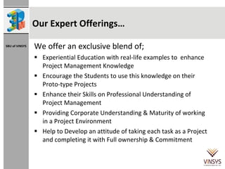 Our Expert Offerings… We offer an exclusive blend of;  Experiential Education with real-life examples to  enhance Project Management Knowledge Encourage the Students to use this knowledge on their Proto-type Projects Enhance their Skills on Professional Understanding of Project Management Providing Corporate Understanding & Maturity of working in a Project Environment Help to Develop an attitude of taking each task as a Project  and completing it with Full ownership & Commitment 