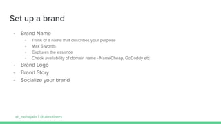 Set up a brand
- Brand Name
- Think of a name that describes your purpose
- Max 5 words
- Captures the essence
- Check availability of domain name - NameCheap, GoDaddy etc
- Brand Logo
- Brand Story
- Socialize your brand
@_nehajain | @pimothers
 