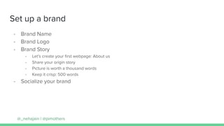 Set up a brand
- Brand Name
- Brand Logo
- Brand Story
- Let’s create your ﬁrst webpage: About us
- Share your origin story
- Picture is worth a thousand words
- Keep it crisp: 500 words
- Socialize your brand
@_nehajain | @pimothers
 
