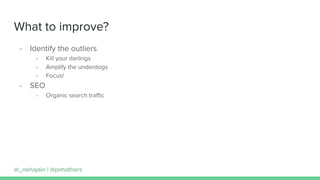 What to improve?
- Identify the outliers
- Kill your darlings
- Amplify the underdogs
- Focus!
- SEO
- Organic search traﬃc
@_nehajain | @pimothers
 