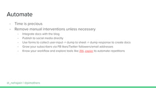 Automate
- Time is precious
- Remove manual interventions unless necessary
- Integrate docs with the blog
- Publish to social media directly
- Use forms to collect user-input -> dump to sheet -> dump response to create docs
- Grow your subscribers via FB likes/Twitter followers/email addresses
- Know your workﬂow and explore tools like ifttt, zapier to automate repetitions
@_nehajain | @pimothers
 