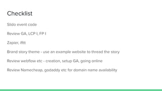 Checklist
Slido event code
Review GA, LCP I, FP I
Zapier, ifttt
Brand story theme - use an example website to thread the story
Review webﬂow etc - creation, setup GA, going online
Review Namecheap, godaddy etc for domain name availability
 