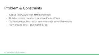 Problem & Constraints
- Set up interviews with #MothersInTech
- Build an online presence to share these stories
- Transcribe & publish each interview after several revisions
- Turn around time - one/month or so
@_nehajain | @pimothers
 